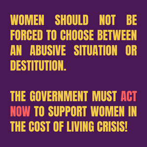 Women should not be forced to choose between an abusive situation or destitution. The government must act now to support women in the cost of living crisis!