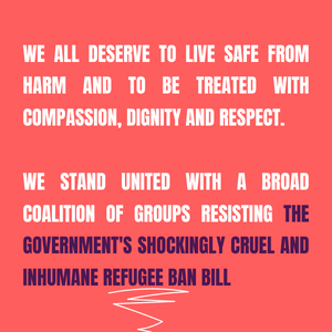 We all deserve to live safe from harm and to be treated with compassion, dignity and respect. We stand united with a broad coalition of groups resisting the government's shockingly cruel and inhumane refugee ban bill